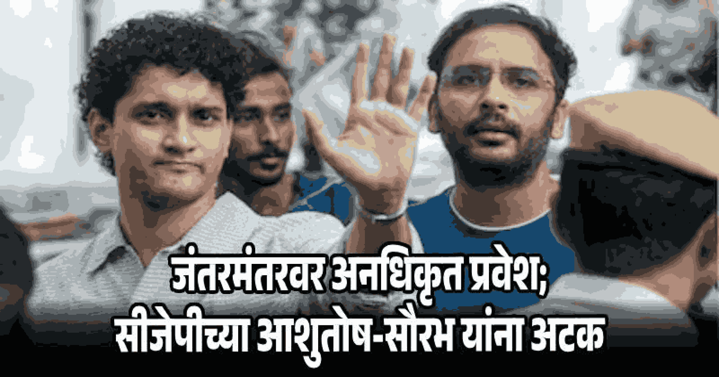 जंतरमंतरवर घुसखोरी पडली महागात; आशुतोष-सौरभ यांना अटक, पाच दिवसांची न्यायालयीन कोठडी!